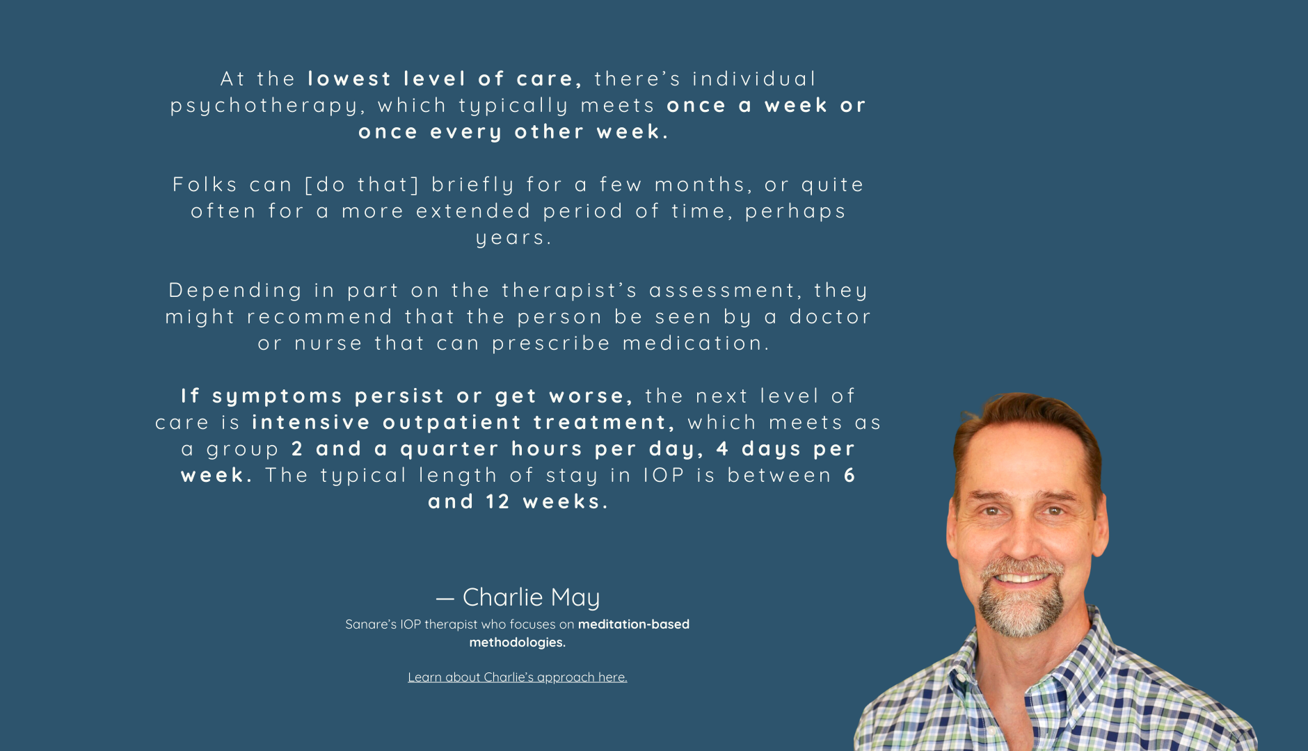 At the lowest level of care, there is individual psychotherapy, which typically meets once a week or once every other week. Folks can be in outpatient therapy briefly for a few months, or quite often for a more extended period of time, perhaps years.  Depending in part on the therapist’s assessment, they might recommend that the person be seen by a doctor or nurse that can prescribe medication. If symptoms persist or get worse, the next level of care is intensive outpatient treatment, which meets as a group 2 and a quarter hours per day, 4 days per week. The typical length of stay in IOP is between 6 and 12 weeks.